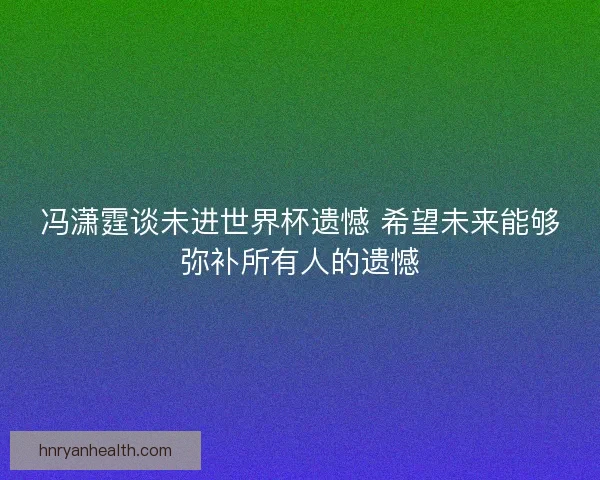 冯潇霆谈未进世界杯遗憾 希望未来能够弥补所有人的遗憾