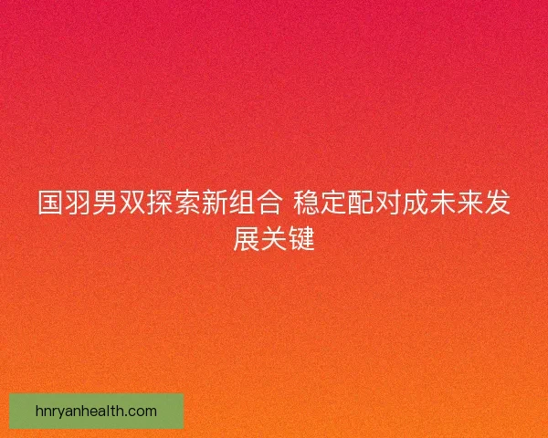 国羽男双探索新组合 稳定配对成未来发展关键