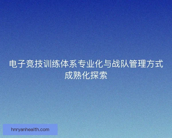 电子竞技训练体系专业化与战队管理方式成熟化探索
