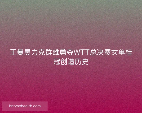 王曼昱力克群雄勇夺WTT总决赛女单桂冠创造历史
