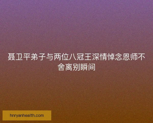 聂卫平弟子与两位八冠王深情悼念恩师不舍离别瞬间