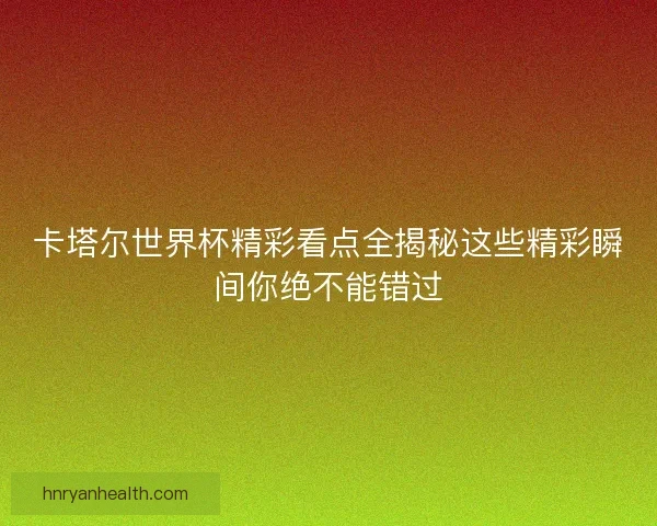 卡塔尔世界杯精彩看点全揭秘这些精彩瞬间你绝不能错过