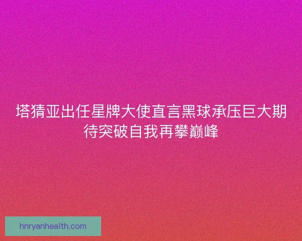 塔猜亚出任星牌大使直言黑球承压巨大期待突破自我再攀巅峰