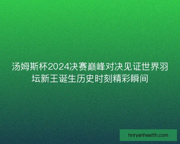 汤姆斯杯2024决赛巅峰对决见证世界羽坛新王诞生历史时刻精彩瞬间