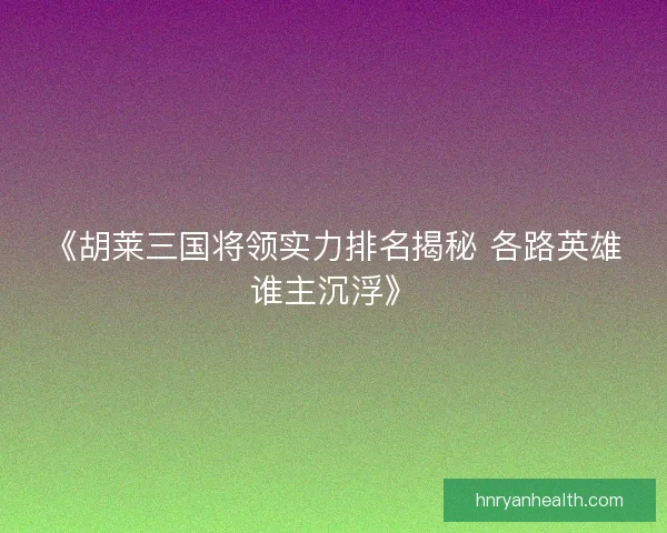《胡莱三国将领实力排名揭秘 各路英雄谁主沉浮》