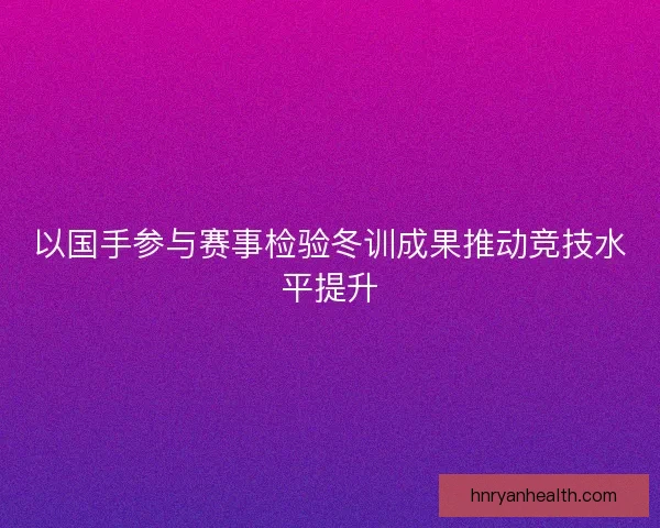 以国手参与赛事检验冬训成果推动竞技水平提升