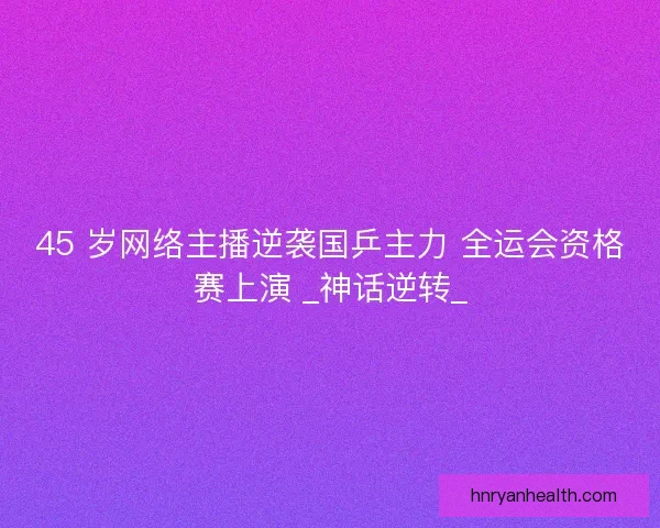 45 岁网络主播逆袭国乒主力 全运会资格赛上演 _神话逆转_
