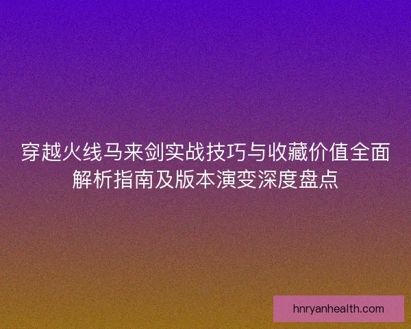 穿越火线马来剑实战技巧与收藏价值全面解析指南及版本演变深度盘点