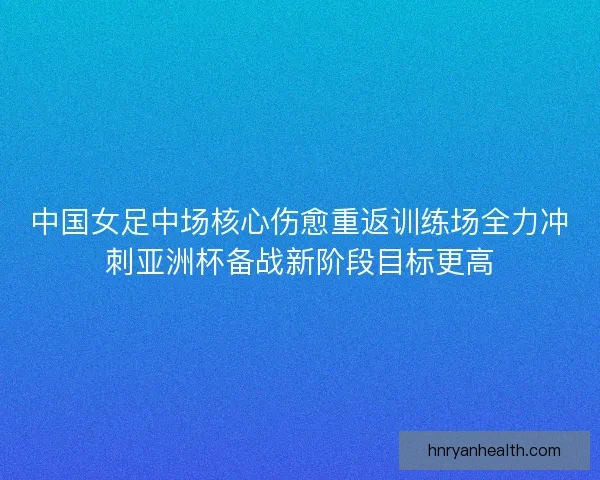 中国女足中场核心伤愈重返训练场全力冲刺亚洲杯备战新阶段目标更高